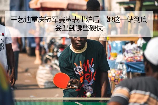 王艺迪重庆冠军赛签表出炉后，她这一站到底会遇到哪些硬仗